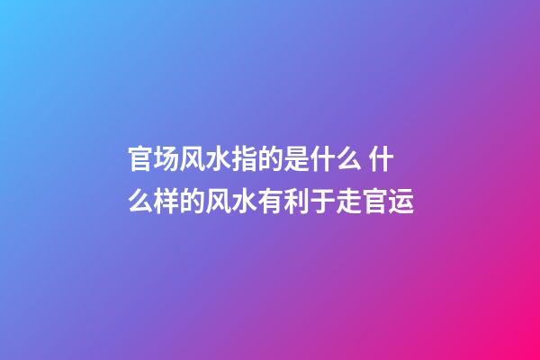 官场风水指的是什么 什么样的风水有利于走官运